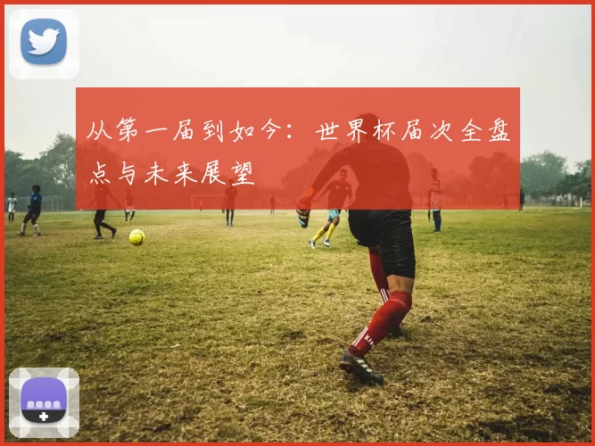 从第一届到如今：世界杯届次全盘点与未来展望