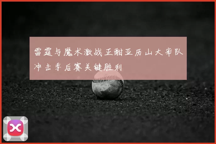 雷霆与魔术激战正酣亚历山大率队冲击季后赛关键胜利