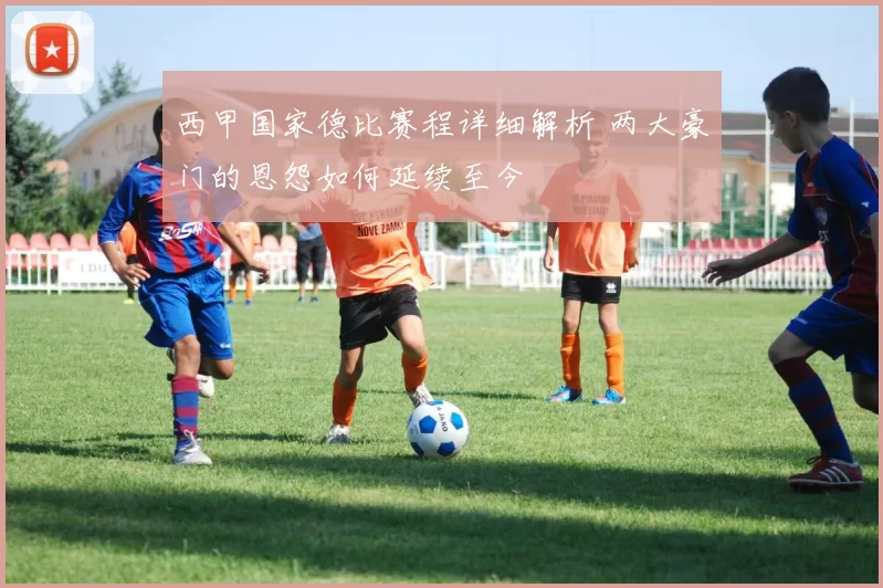西甲国家德比赛程详细解析 两大豪门的恩怨如何延续至今