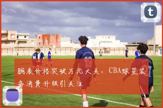 腕表价格突破万元大关，CBA球星装备消费升级引关注