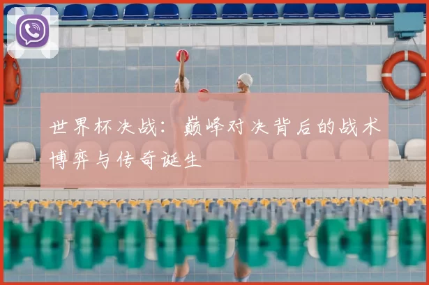 世界杯决战:巅峰对决背后的战术博弈与传奇诞生