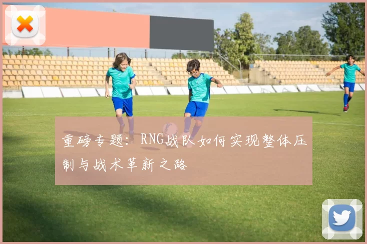 重磅专题：RNG战队如何实现整体压制与战术革新之路
