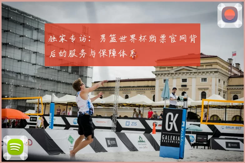 独家专访：男篮世界杯购票官网背后的服务与保障体系