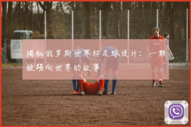 揭秘俄罗斯世界杯足球设计:一颗被踢向世界的故事