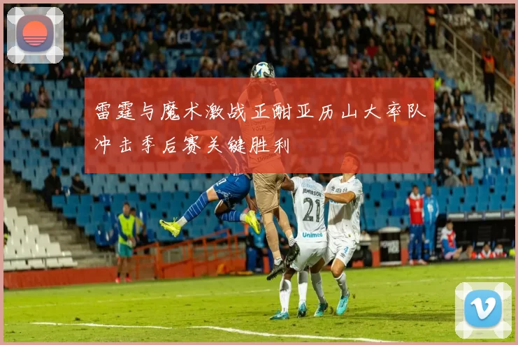 雷霆与魔术激战正酣亚历山大率队冲击季后赛关键胜利
