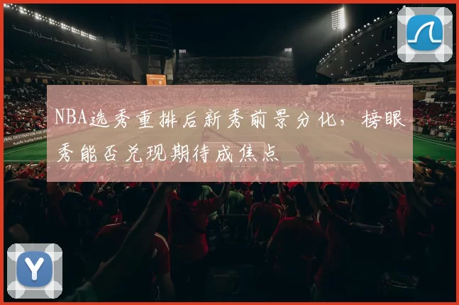NBA选秀重排后新秀前景分化，榜眼秀能否兑现期待成焦点