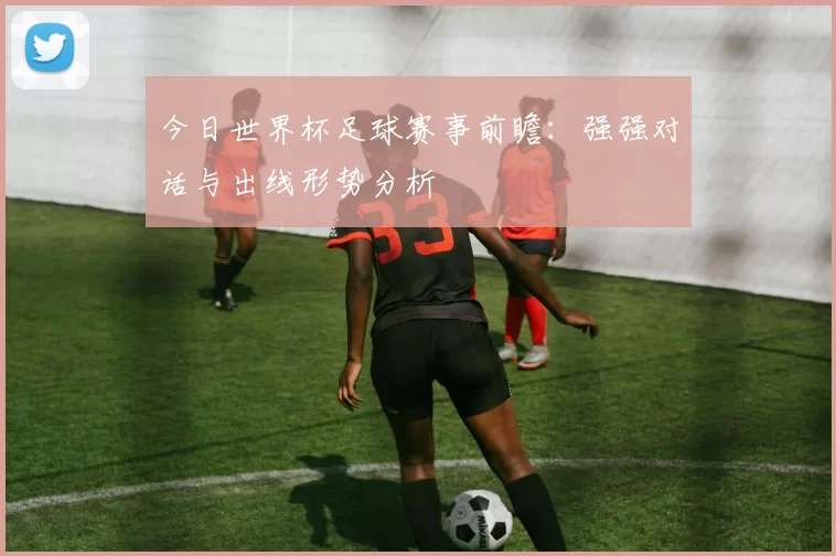 今日世界杯足球赛事前瞻:强强对话与出线形势分析