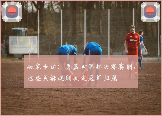 独家专访：男篮世界杯决赛赛制，这些关键规则决定冠军归属