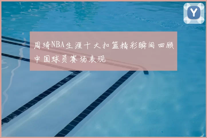 周琦NBA生涯十大扣篮精彩瞬间回顾中国球员赛场表现