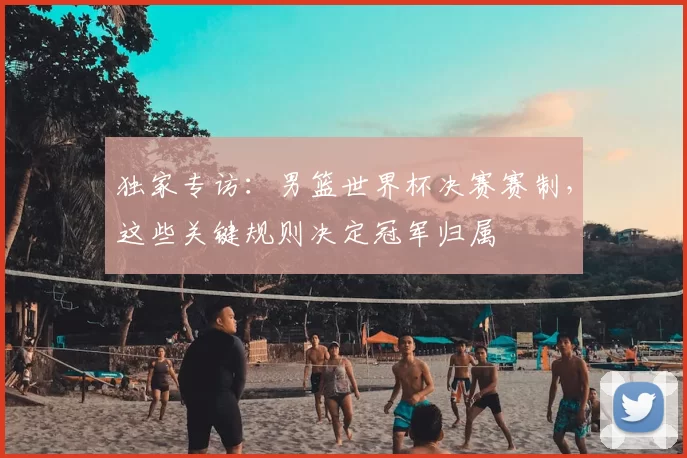 独家专访:男篮世界杯决赛赛制,这些关键规则决定冠军归属