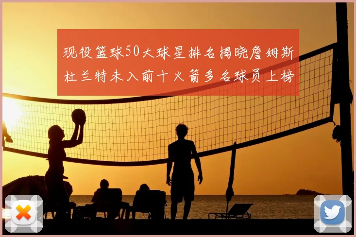 现役篮球50大球星排名揭晓詹姆斯杜兰特未入前十火箭多名球员上榜前五竞争激烈