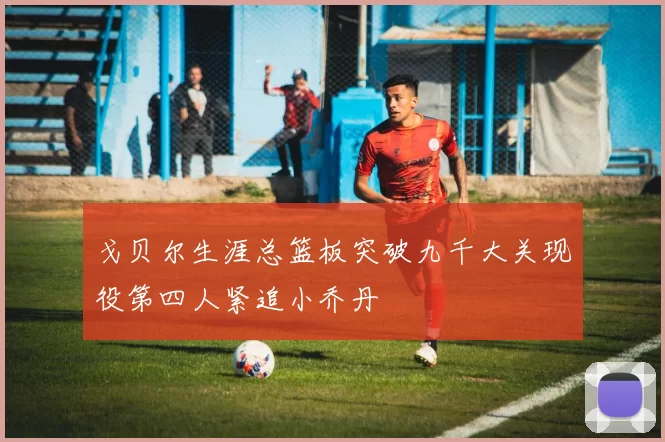 戈贝尔生涯总篮板突破九千大关现役第四人紧追小乔丹