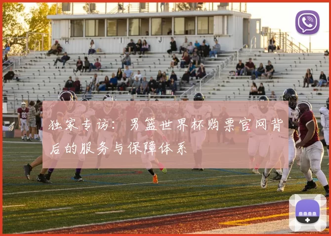独家专访：男篮世界杯购票官网背后的服务与保障体系
